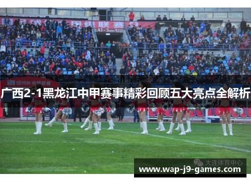 广西2-1黑龙江中甲赛事精彩回顾五大亮点全解析