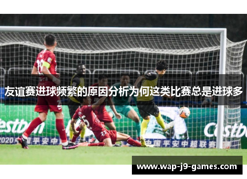 友谊赛进球频繁的原因分析为何这类比赛总是进球多