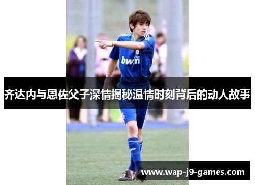 齐达内与恩佐父子深情揭秘温情时刻背后的动人故事