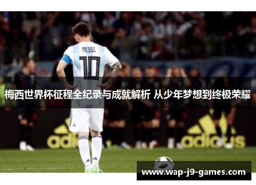 梅西世界杯征程全纪录与成就解析 从少年梦想到终极荣耀