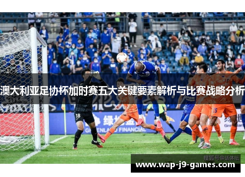 澳大利亚足协杯加时赛五大关键要素解析与比赛战略分析
