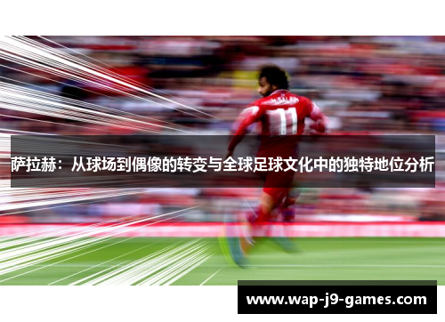 萨拉赫：从球场到偶像的转变与全球足球文化中的独特地位分析