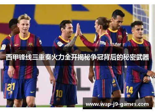 西甲锋线三重奏火力全开揭秘争冠背后的秘密武器