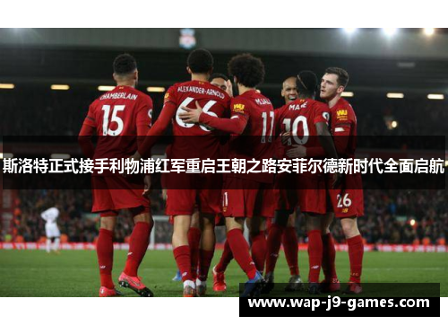 斯洛特正式接手利物浦红军重启王朝之路安菲尔德新时代全面启航